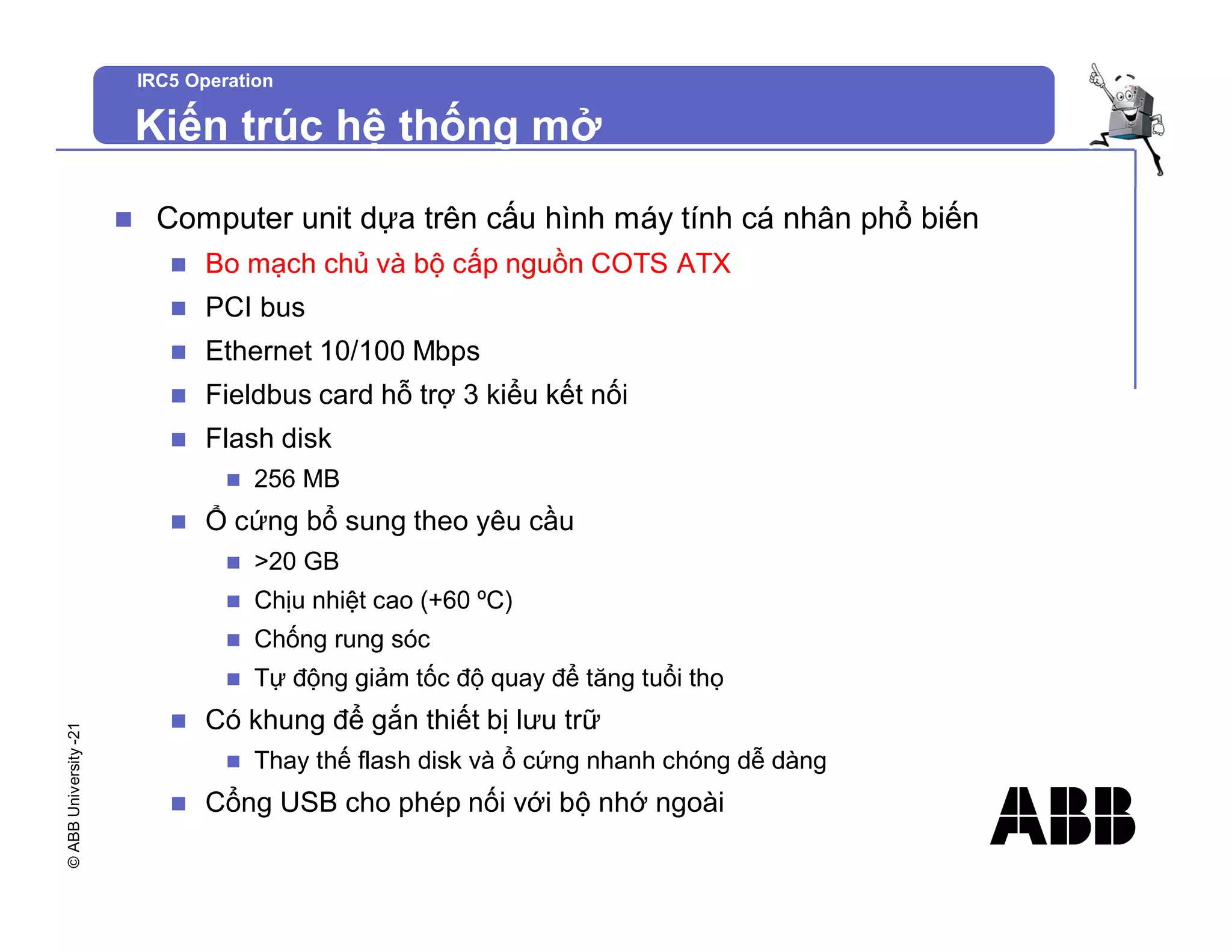 ©
ABB
University
-21
IRC5 Operation
Kiến trúc hệ thống mở
n Computer unit dựa trên cấu hình máy tính cá nhân phổ biến
n Bo mạch chủ và bộ cấp nguồn COTS ATX
n PCI bus
n Ethernet 10/100 Mbps
n Fieldbus card hỗ trợ 3 kiểu kết nối
n Flash disk
n 256 MB
n Ổ cứng bổ sung theo yêu cầu
n >20 GB
n Chịu nhiệt cao (+60 ºC)
n Chống rung sóc
n Tự động giảm tốc độ quay để tăng tuổi thọ
n Có khung để gắn thiết bị lưu trữ
n Thay thế flash disk và ổ cứng nhanh chóng dễ dàng
n Cổng USB cho phép nối với bộ nhớ ngoài
 