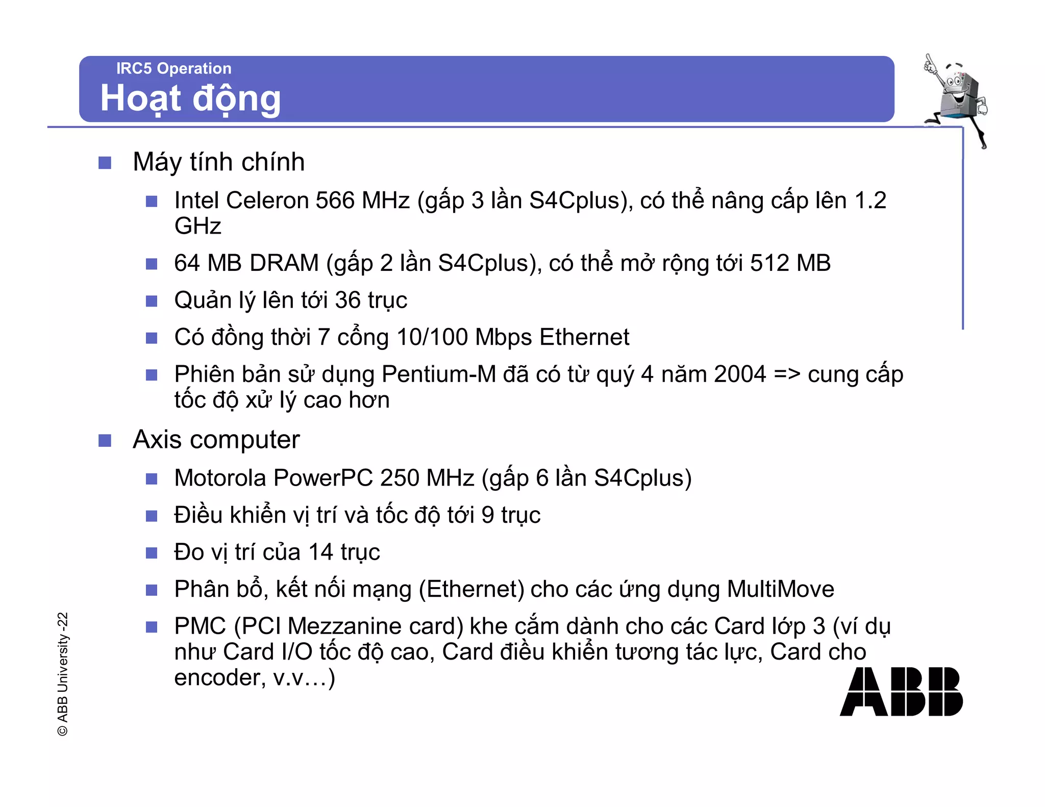 ©
ABB
University
-22
IRC5 Operation
Hoạt động
n Máy tính chính
n Intel Celeron 566 MHz (gấp 3 lần S4Cplus), có thể nâng cấp lên 1.2
GHz
n 64 MB DRAM (gấp 2 lần S4Cplus), có thể mở rộng tới 512 MB
n Quản lý lên tới 36 trục
n Có đồng thời 7 cổng 10/100 Mbps Ethernet
n Phiên bản sử dụng Pentium-M đã có từ quý 4 năm 2004 => cung cấp
tốc độ xử lý cao hơn
n Axis computer
n Motorola PowerPC 250 MHz (gấp 6 lần S4Cplus)
n Điều khiển vị trí và tốc độ tới 9 trục
n Đo vị trí của 14 trục
n Phân bổ, kết nối mạng (Ethernet) cho các ứng dụng MultiMove
n PMC (PCI Mezzanine card) khe cắm dành cho các Card lớp 3 (ví dụ
như Card I/O tốc độ cao, Card điều khiển tương tác lực, Card cho
encoder, v.v…)
 