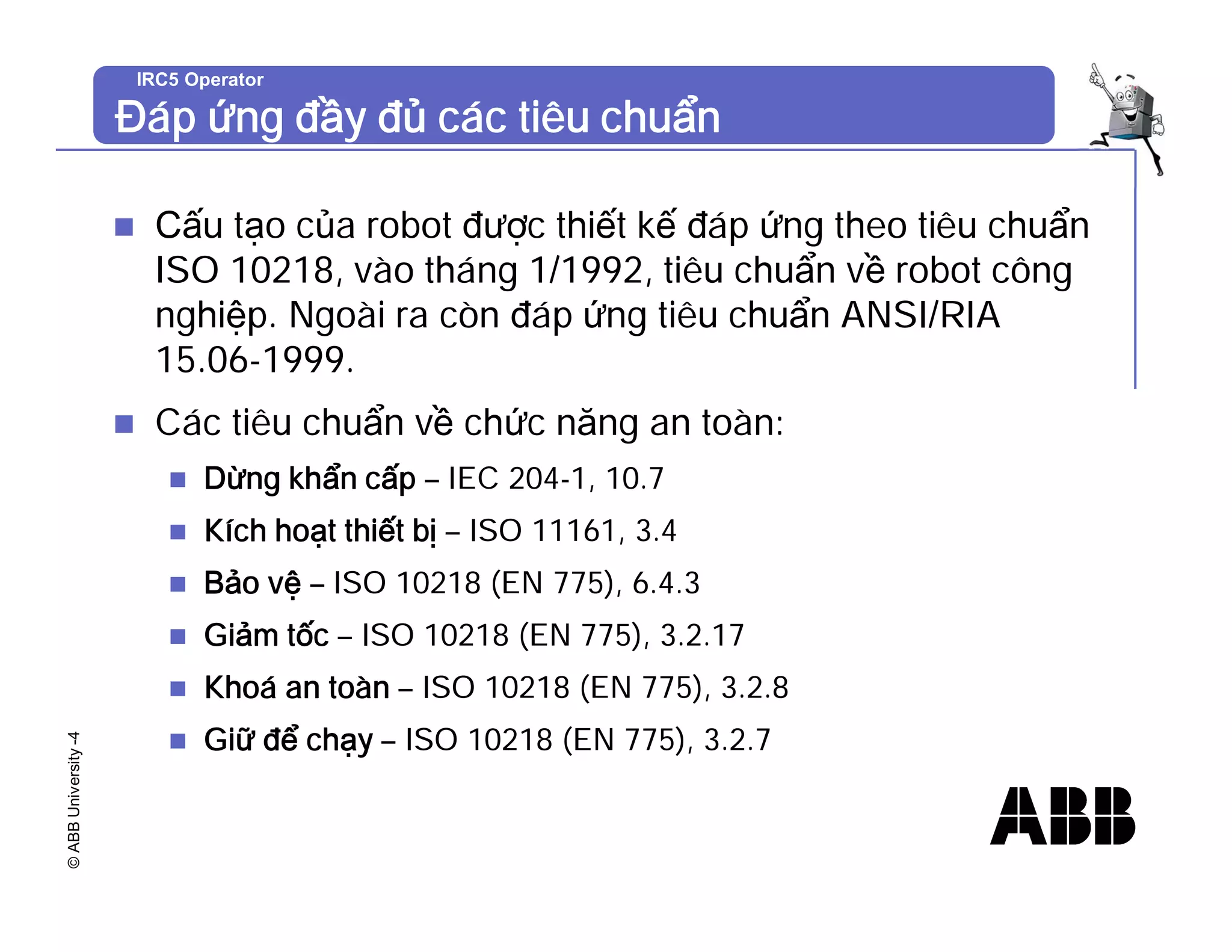 ©
ABB
University
-4 IRC5 Operator
Đáp ứng đầy đủ các tiêu chuẩn
n Cấu tạo của robot được thiết kế đáp ứng theo tiêu chuẩn
ISO 10218, vào tháng 1/1992, tiêu chuẩn về robot công
nghiệp. Ngoài ra còn đáp ứng tiêu chuẩn ANSI/RIA
15.06-1999.
n Các tiêu chuẩn về chức năng an toàn:
n Dừng khẩn cấp – IEC 204-1, 10.7
n Kích hoạt thiết bị – ISO 11161, 3.4
n Bảo vệ – ISO 10218 (EN 775), 6.4.3
n Giảm tốc – ISO 10218 (EN 775), 3.2.17
n Khoá an toàn – ISO 10218 (EN 775), 3.2.8
n Giữ để chạy – ISO 10218 (EN 775), 3.2.7
 