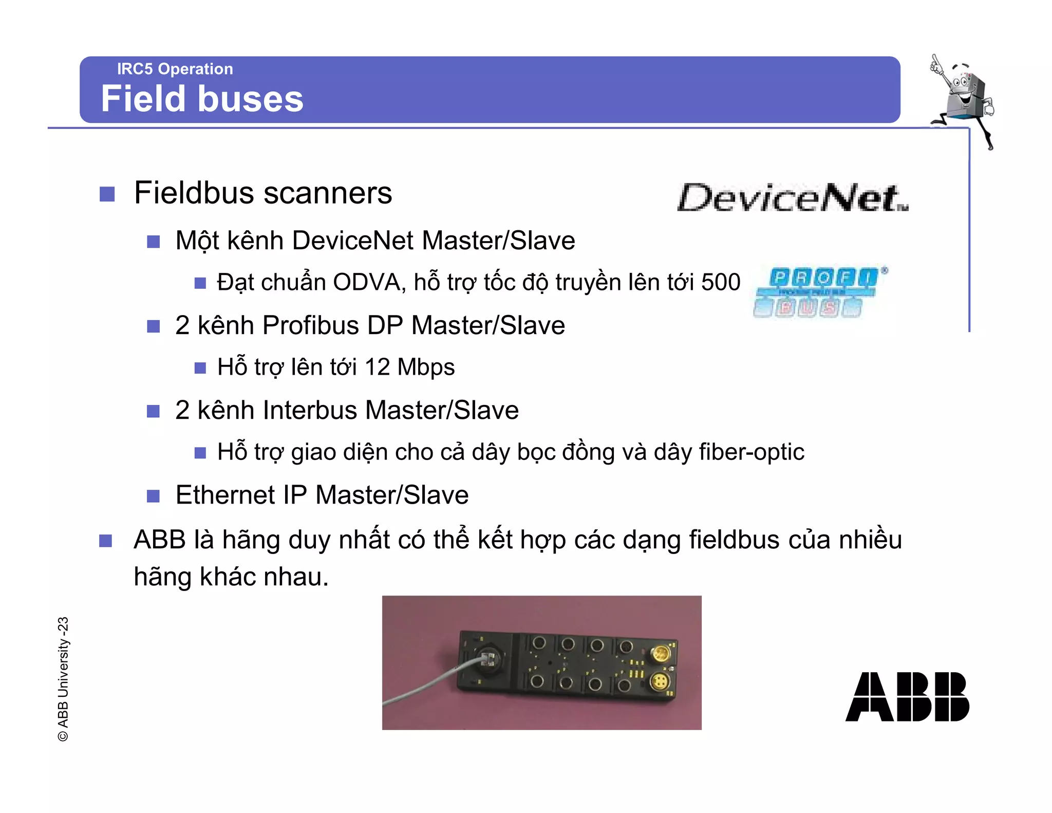 ©
ABB
University
-23
IRC5 Operation
Field buses
n Fieldbus scanners
n Một kênh DeviceNet Master/Slave
n Đạt chuẩn ODVA, hỗ trợ tốc độ truyền lên tới 500 kBaud
n 2 kênh Profibus DP Master/Slave
n Hỗ trợ lên tới 12 Mbps
n 2 kênh Interbus Master/Slave
n Hỗ trợ giao diện cho cả dây bọc đồng và dây fiber-optic
n Ethernet IP Master/Slave
n ABB là hãng duy nhất có thể kết hợp các dạng fieldbus của nhiều
hãng khác nhau.
 