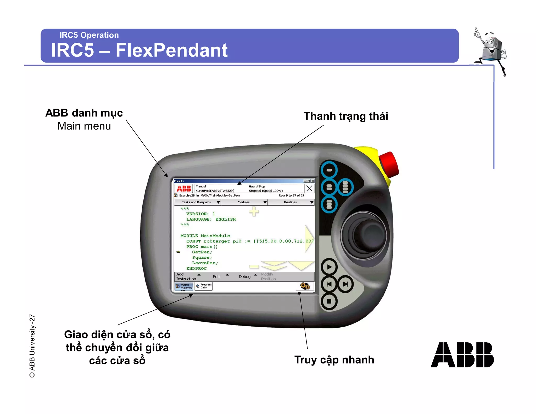 ©
ABB
University
-27
IRC5 Operation
IRC5 – FlexPendant
ABB danh mục
Main menu
Thanh trạng thái
Truy cập nhanh
Giao diện cửa sổ, có
thể chuyển đổi giữa
các cửa sổ
 