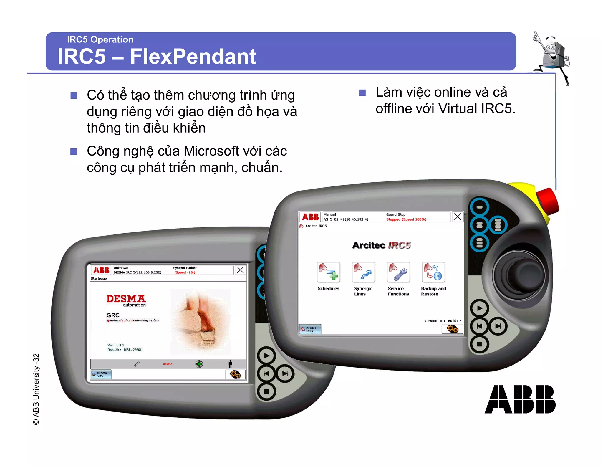 ©
ABB
University
-32
IRC5 Operation
n Có thể tạo thêm chương trình ứng
dụng riêng với giao diện đồ họa và
thông tin điều khiển
n Công nghệ của Microsoft với các
công cụ phát triển mạnh, chuẩn.
n Làm việc online và cả
offline với Virtual IRC5.
IRC5 – FlexPendant
 