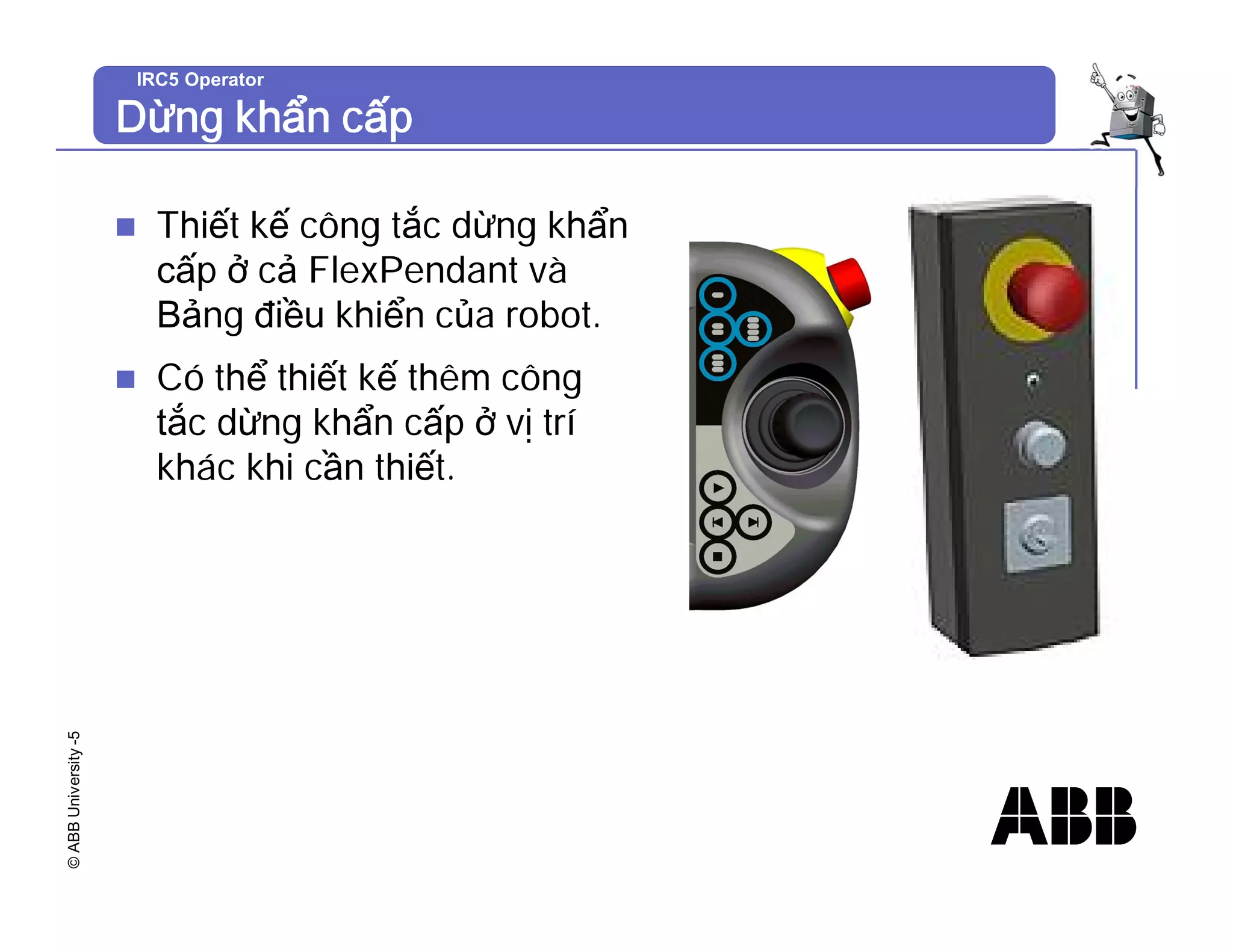 ©
ABB
University
-5 IRC5 Operator
Dừng khẩn cấp
n Thiết kế công tắc dừng khẩn
cấp ở cả FlexPendant và
Bảng điều khiển của robot.
n Có thể thiết kế thêm công
tắc dừng khẩn cấp ở vị trí
khác khi cần thiết.
 