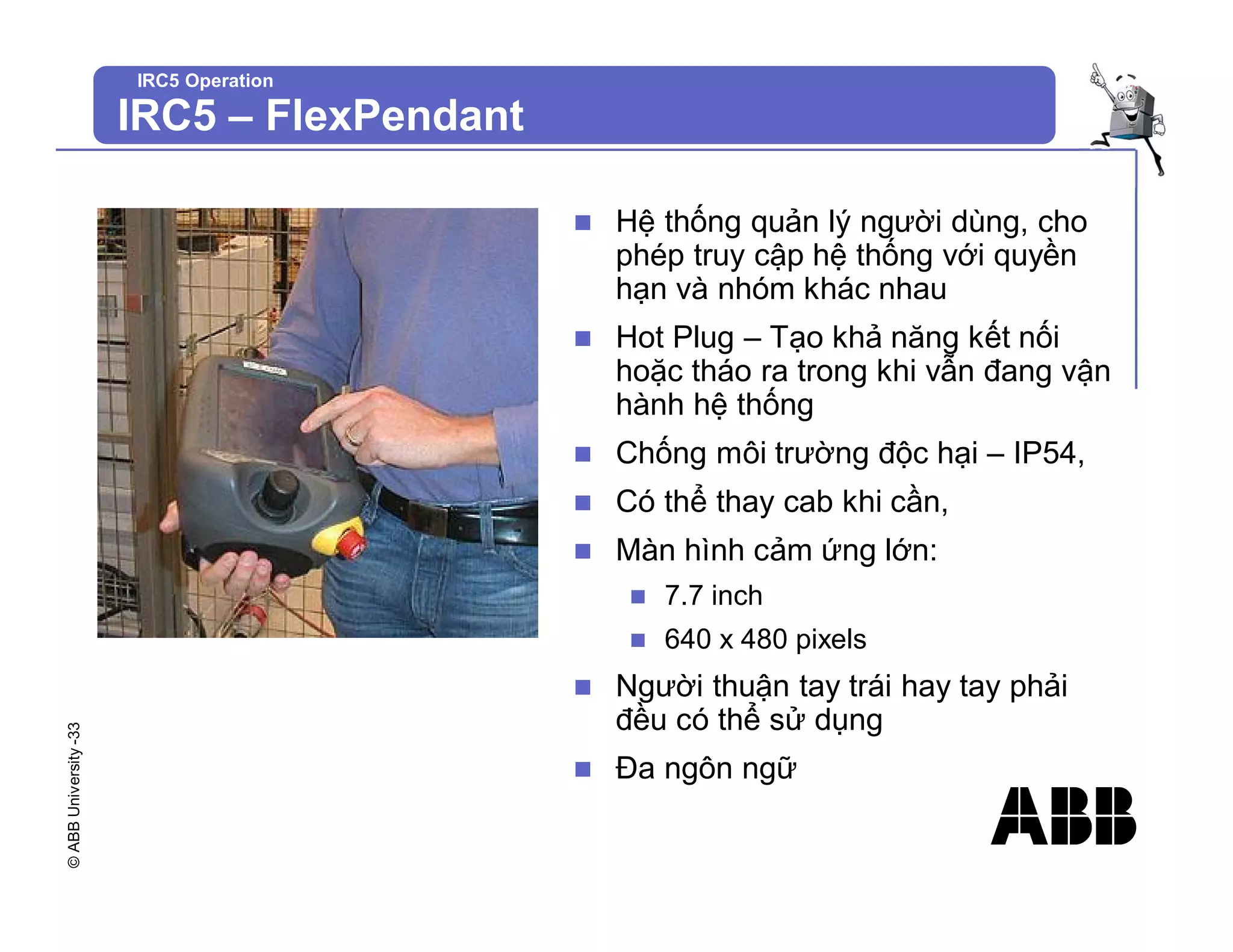 ©
ABB
University
-33
IRC5 Operation
n Hệ thống quản lý người dùng, cho
phép truy cập hệ thống với quyền
hạn và nhóm khác nhau
n Hot Plug – Tạo khả năng kết nối
hoặc tháo ra trong khi vẫn đang vận
hành hệ thống
n Chống môi trường độc hại – IP54,
n Có thể thay cab khi cần,
n Màn hình cảm ứng lớn:
n 7.7 inch
n 640 x 480 pixels
n Người thuận tay trái hay tay phải
đều có thể sử dụng
n Đa ngôn ngữ
IRC5 – FlexPendant
 