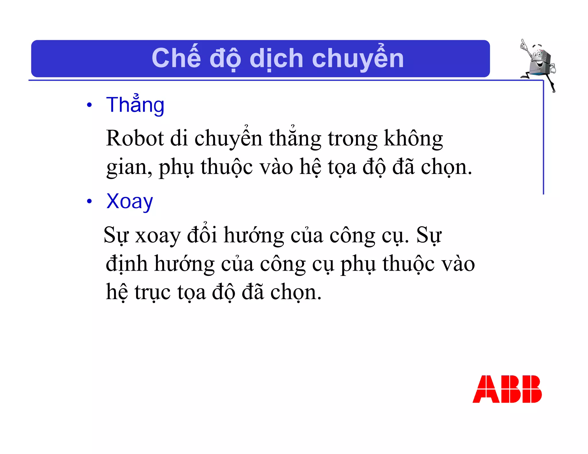 Chế độ dịch chuyển
• Thẳng
Robot di chuyển thẳng trong không
gian, phụ thuộc vào hệ tọa độ đã chọn.
• Xoay
Sự xoay đổi hướng của công cụ. Sự
định hướng của công cụ phụ thuộc vào
hệ trục tọa độ đã chọn.
 