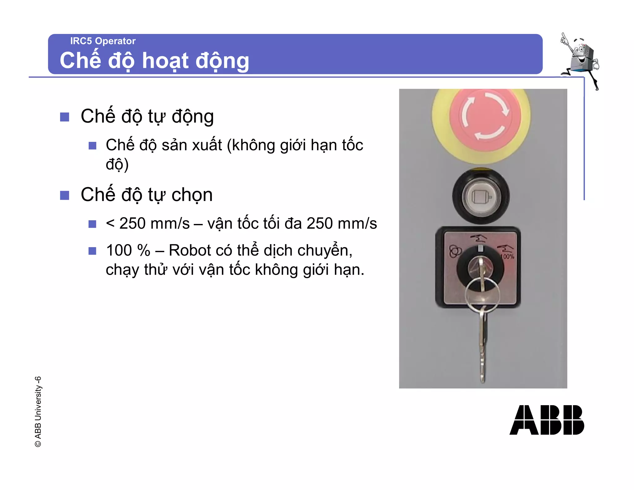 ©
ABB
University
-6 IRC5 Operator
Chế độ hoạt động
n Chế độ tự động
n Chế độ sản xuất (không giới hạn tốc
độ)
n Chế độ tự chọn
n < 250 mm/s – vận tốc tối đa 250 mm/s
n 100 % – Robot có thể dịch chuyển,
chạy thử với vận tốc không giới hạn.
 