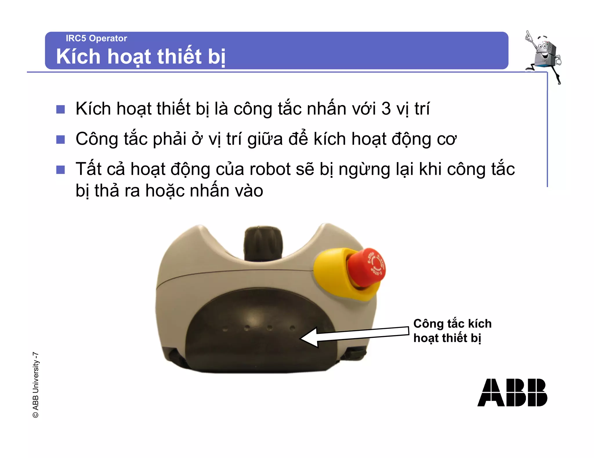 ©
ABB
University
-7 IRC5 Operator
Kích hoạt thiết bị
n Kích hoạt thiết bị là công tắc nhấn với 3 vị trí
n Công tắc phải ở vị trí giữa để kích hoạt động cơ
n Tất cả hoạt động của robot sẽ bị ngừng lại khi công tắc
bị thả ra hoặc nhấn vào
Công tắc kích
hoạt thiết bị
 
