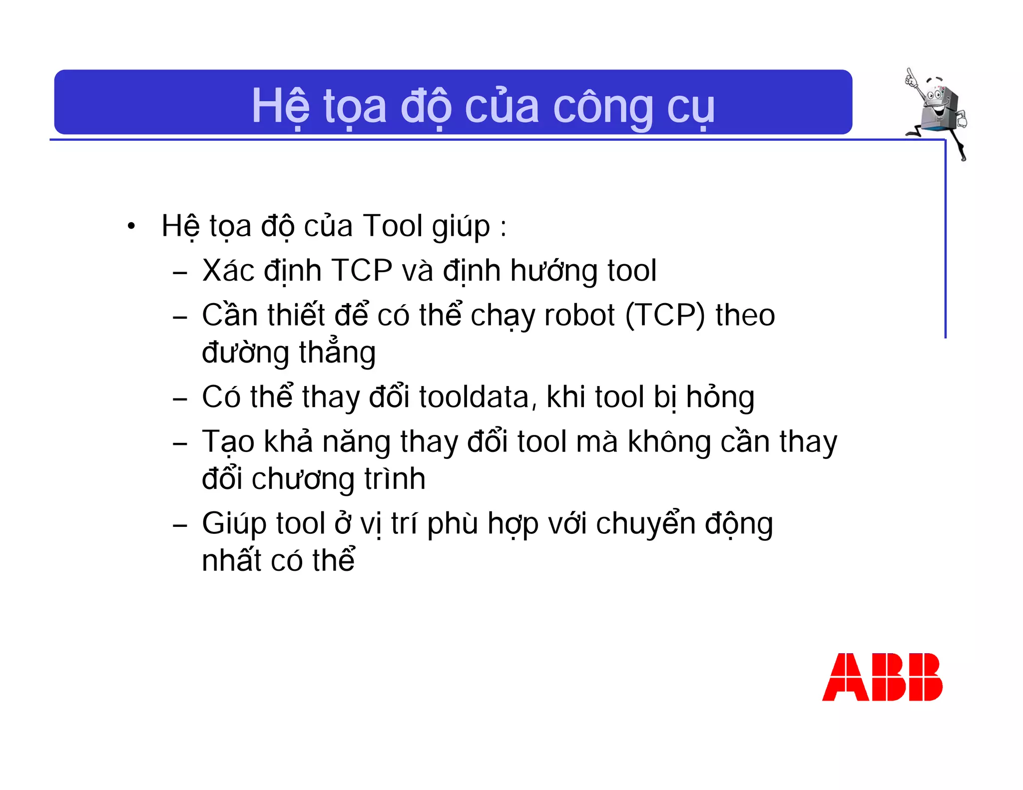 Hệ tọa độ của công cụ
• Hệ tọa độ của Tool giúp :
– Xác định TCP và định hướng tool
– Cần thiết để có thể chạy robot (TCP) theo
đường thẳng
– Có thể thay đổi tooldata, khi tool bị hỏng
– Tạo khả năng thay đổi tool mà không cần thay
đổi chương trình
– Giúp tool ở vị trí phù hợp với chuyển động
nhất có thể
 