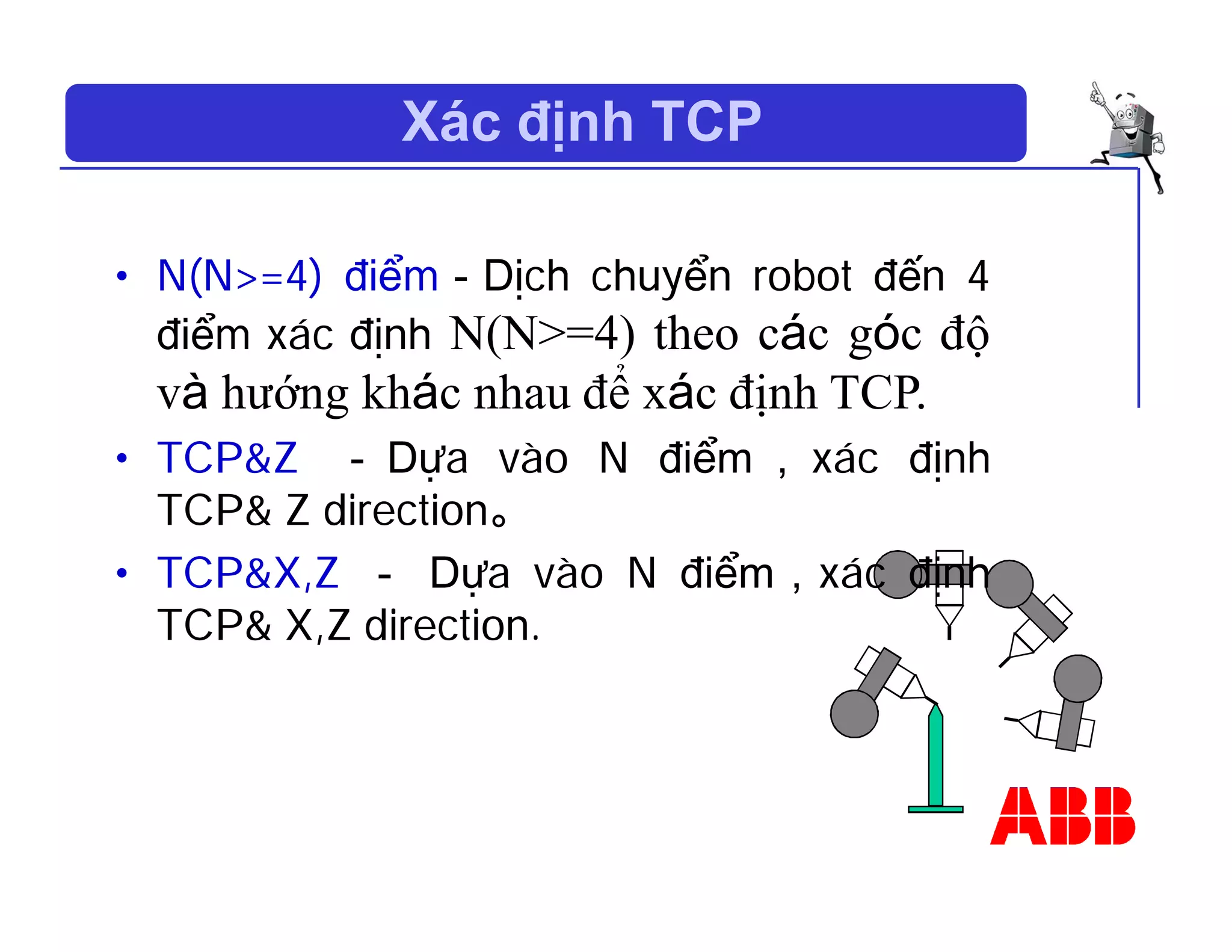 Xác định TCP
• N(N>=4) điểm－Dịch chuyển robot đến 4
điểm xác định N(N>=4) theo các góc độ
và hướng khác nhau để xác định TCP.
• TCP&Z － Dựa vào N điểm ， xác định
TCP& Z direction。
• TCP&X,Z － Dựa vào N điểm，xác định
TCP& X,Z direction.
 