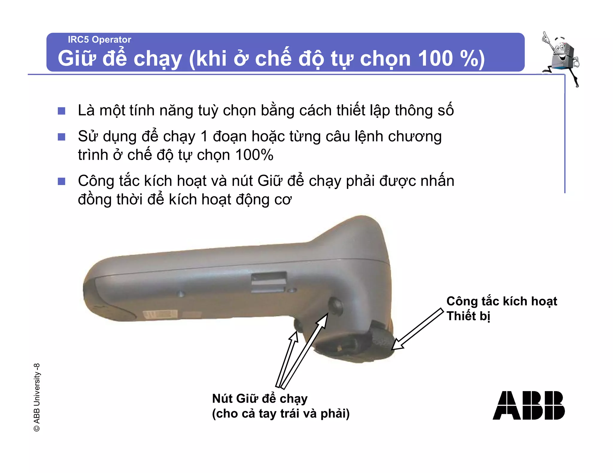 ©
ABB
University
-8 IRC5 Operator
Giữ để chạy (khi ở chế độ tự chọn 100 %)
n Là một tính năng tuỳ chọn bằng cách thiết lập thông số
n Sử dụng để chạy 1 đoạn hoặc từng câu lệnh chương
trình ở chế độ tự chọn 100%
n Công tắc kích hoạt và nút Giữ để chạy phải được nhấn
đồng thời để kích hoạt động cơ
Công tắc kích hoạt
Thiết bị
Nút Giữ để chạy
(cho cả tay trái và phải)
 