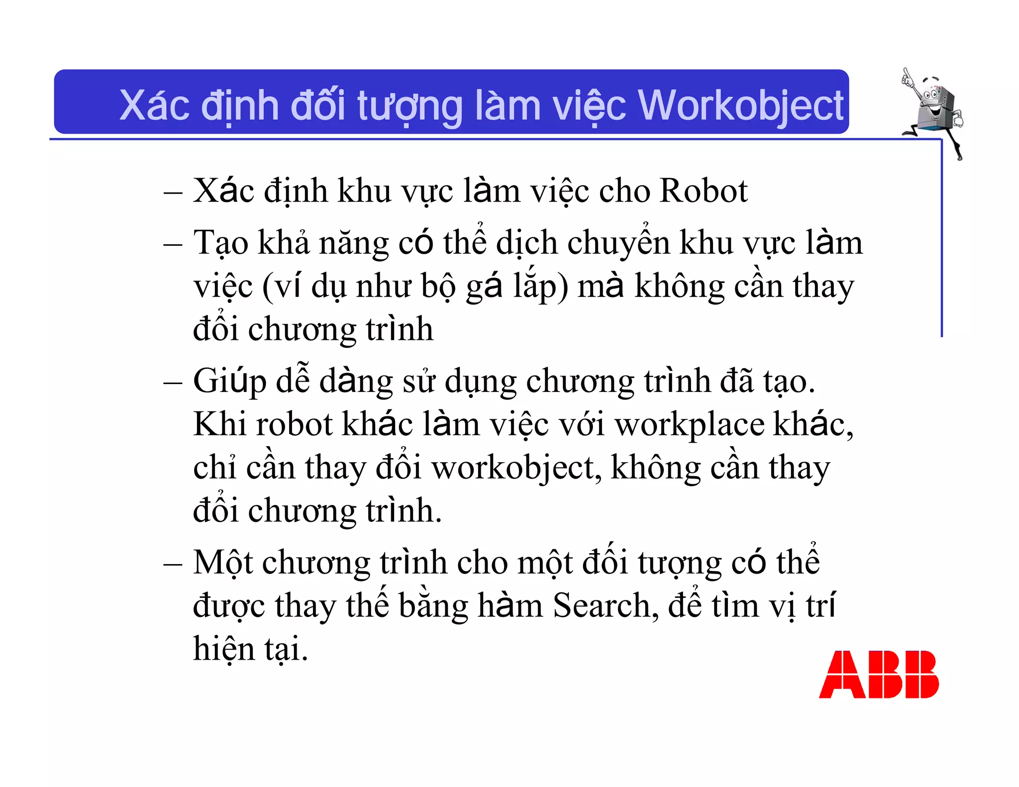 Xác định đối tượng làm việc Workobject
– Xác định khu vực làm việc cho Robot
– Tạo khả năng có thể dịch chuyển khu vực làm
việc (ví dụ như bộ gá lắp) mà không cần thay
đổi chương trình
– Giúp dễ dàng sử dụng chương trình đã tạo.
Khi robot khác làm việc với workplace khác,
chỉ cần thay đổi workobject, không cần thay
đổi chương trình.
– Một chương trình cho một đối tượng có thể
được thay thế bằng hàm Search, để tìm vị trí
hiện tại.
 