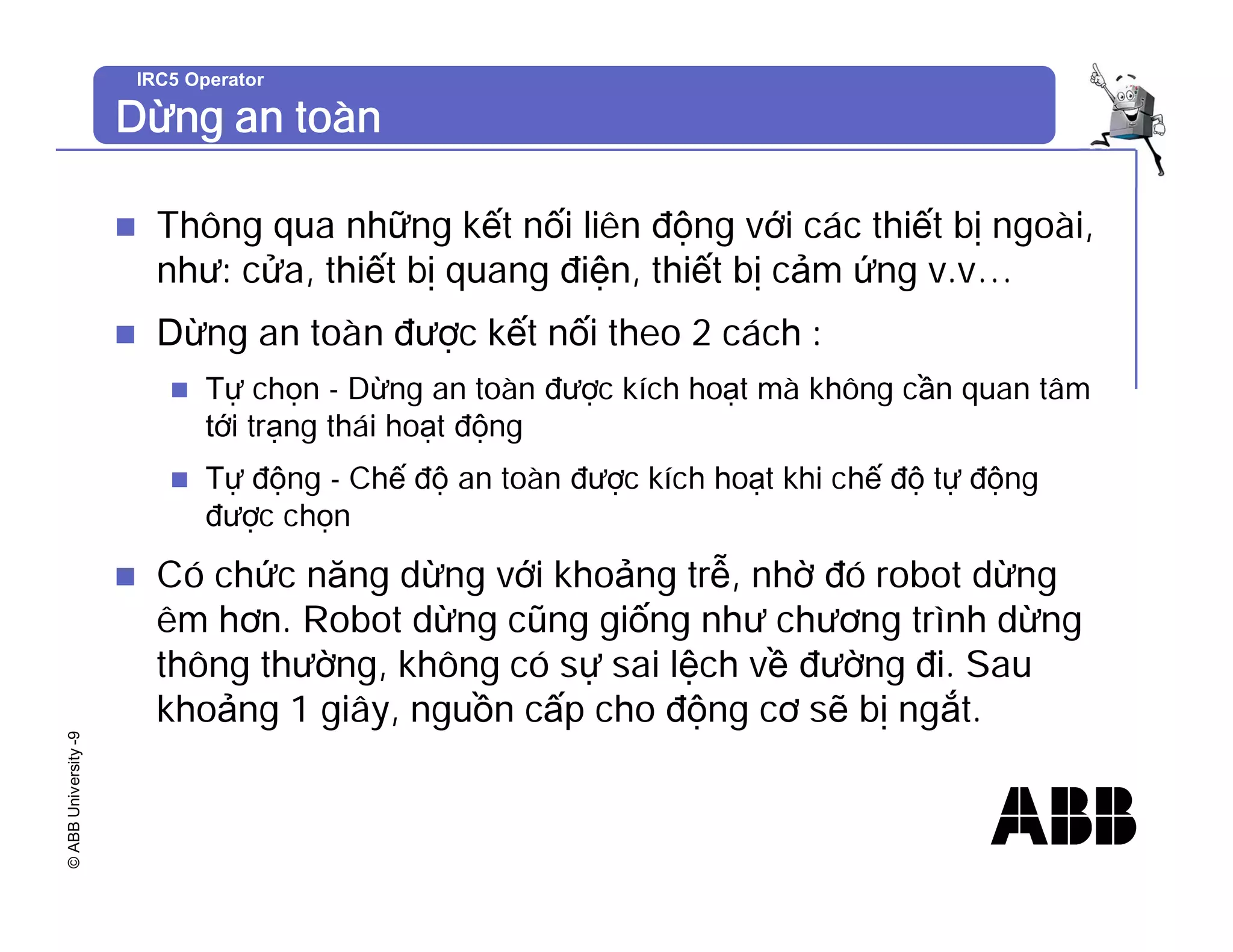 ©
ABB
University
-9 IRC5 Operator
Dừng an toàn
n Thông qua những kết nối liên động với các thiết bị ngoài,
như: cửa, thiết bị quang điện, thiết bị cảm ứng v.v…
n Dừng an toàn được kết nối theo 2 cách :
n Tự chọn - Dừng an toàn được kích hoạt mà không cần quan tâm
tới trạng thái hoạt động
n Tự động - Chế độ an toàn được kích hoạt khi chế độ tự động
được chọn
n Có chức năng dừng với khoảng trễ, nhờ đó robot dừng
êm hơn. Robot dừng cũng giống như chương trình dừng
thông thường, không có sự sai lệch về đường đi. Sau
khoảng 1 giây, nguồn cấp cho động cơ sẽ bị ngắt.
 