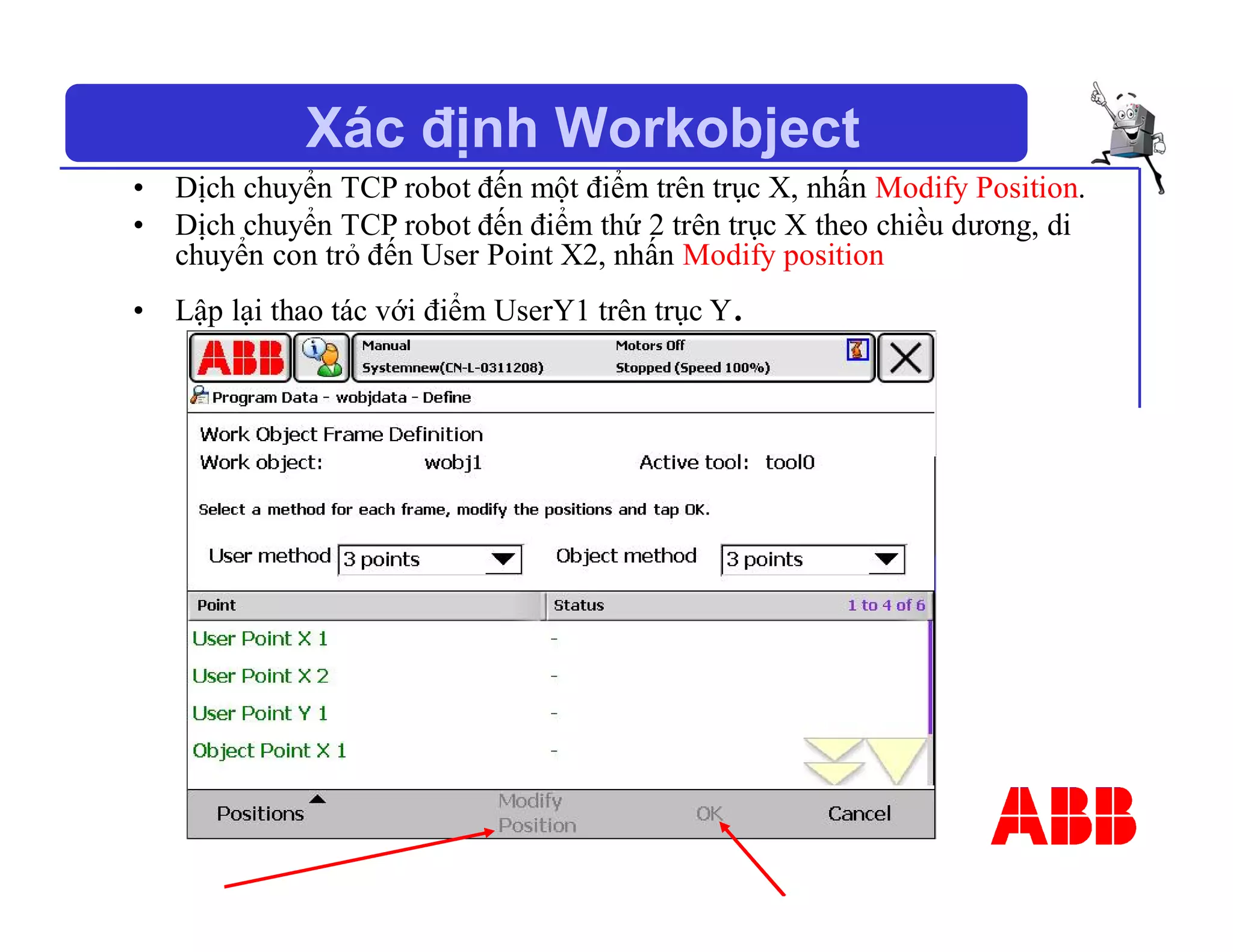Xác định Workobject
• Dịch chuyển TCP robot đến một điểm trên trục X, nhấn Modify Position.
• Dịch chuyển TCP robot đến điểm thứ 2 trên trục X theo chiều dương, di
chuyển con trỏ đến User Point X2, nhấn Modify position
• Lập lại thao tác với điểm UserY1 trên trục Y.
 