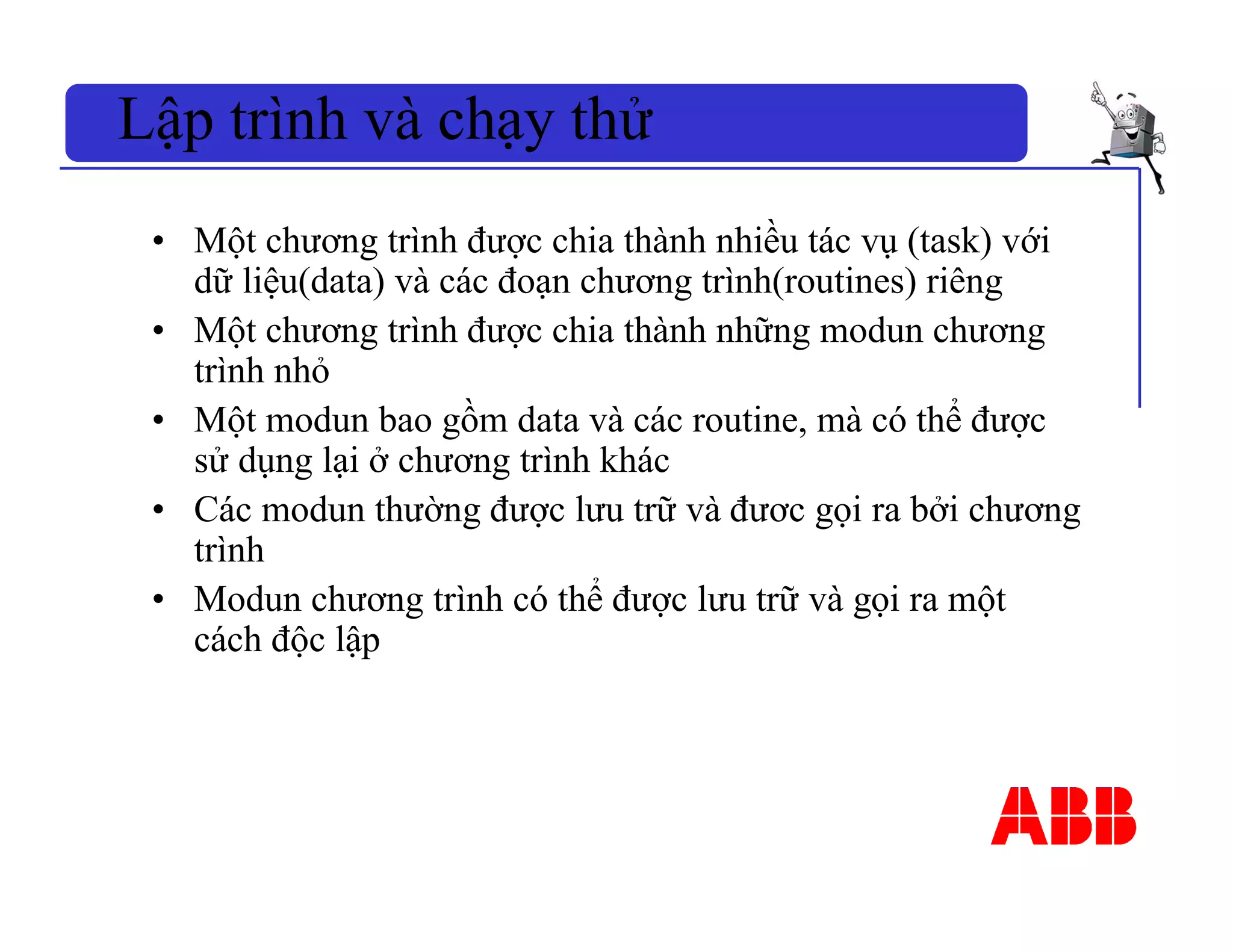 • Một chương trình được chia thành nhiều tác vụ (task) với
dữ liệu(data) và các đoạn chương trình(routines) riêng
• Một chương trình được chia thành những modun chương
trình nhỏ
• Một modun bao gồm data và các routine, mà có thể được
sử dụng lại ở chương trình khác
• Các modun thường được lưu trữ và đươc gọi ra bởi chương
trình
• Modun chương trình có thể được lưu trữ và gọi ra một
cách độc lập
Lập trình và chạy thử
 