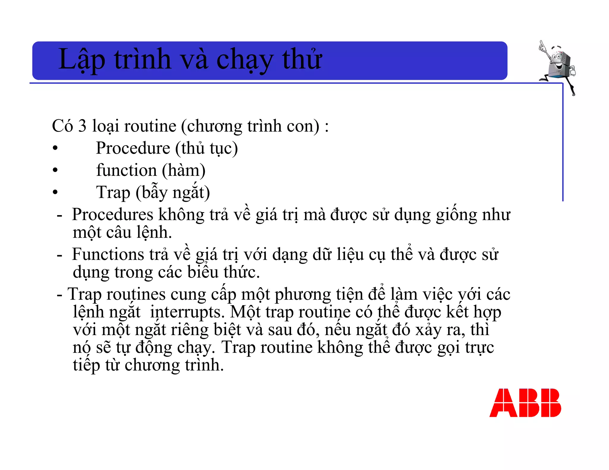 Lập trình và chạy thử
Có 3 loại routine (chương trình con) :
• Procedure (thủ tục)
• function (hàm)
• Trap (bẫy ngắt)
- Procedures không trả về giá trị mà được sử dụng giống như
một câu lệnh.
- Functions trả về giá trị với dạng dữ liệu cụ thể và được sử
dụng trong các biểu thức.
- Trap routines cung cấp một phương tiện để làm việc với các
lệnh ngắt interrupts. Một trap routine có thể được kết hợp
với một ngắt riêng biệt và sau đó, nếu ngắt đó xảy ra, thì
nó sẽ tự động chạy. Trap routine không thể được gọi trực
tiếp từ chương trình.
 