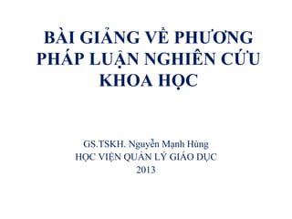 BÀI GIẢNG VỀ PHƯƠNG
PHÁP LUẬN NGHIÊN CỨU
KHOA HỌC
GS.TSKH. Nguyễn Mạnh Hùng
HỌC VIỆN QUẢN LÝ GIÁO DỤC
2013
 