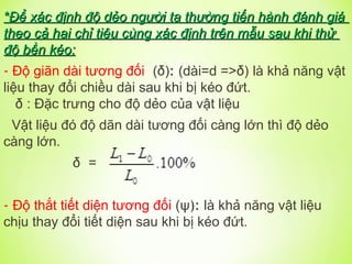 *
*Để xác định độ dẻo người ta thường tiến hành đánh giá
Để xác định độ dẻo người ta thường tiến hành đánh giá
theo cả hai chỉ tiêu cùng xác định trên mẫu sau khi thử
theo cả hai chỉ tiêu cùng xác định trên mẫu sau khi thử
độ bền kéo:
độ bền kéo:
- Độ giãn dài tương đối (δ): (dài=d =>δ) là khả năng vật
liệu thay đổi chiều dài sau khi bị kéo đứt.
δ : Đặc trưng cho độ dẻo của vật liệu
Vật liệu đó độ dãn dài tương đối càng lớn thì độ dẻo
càng lớn.
δ =
- Độ thắt tiết diện tương đối (ψ): là khả năng vật liệu
chịu thay đổi tiết diện sau khi bị kéo đứt.
 