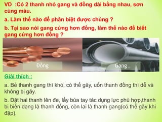 VD :Có 2 thanh nhỏ gang và đồng dài bằng nhau, sơn
cùng màu.
a. Làm thế nào để phân biệt được chúng ?
b. Tại sao nói gang cứng hơn đồng, làm thế nào để biết
gang cứng hơn đồng ?
Giải thích :
a. Bẻ thanh gang thì khó, có thể gãy, uốn thanh đồng thì dễ và
không bị gãy.
b. Đặt hai thanh lên đe, lấy búa tay tác dụng lực phù hợp,thanh
bị biến dạng là thanh đồng, còn lại là thanh gang(có thể gãy khi
đập).
 