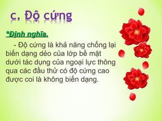 *
*Định nghĩa.
Định nghĩa.
- Độ cứng là khả năng chống lại
biến dạng dẻo của lớp bề mặt
dưới tác dụng của ngoại lực thông
qua các đầu thử có độ cứng cao
được coi là không biến dạng.
 