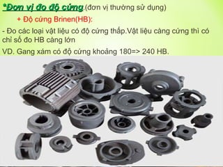 *
*Đơn vị đo độ cứng
Đơn vị đo độ cứng.(đơn vị thường sử dụng)
+ Độ cứng Brinen(HB):
- Đo các loại vật liệu có độ cứng thấp.Vật liệu càng cứng thì có
chỉ số đo HB càng lớn
VD. Gang xám có độ cứng khoảng 180=> 240 HB.
 