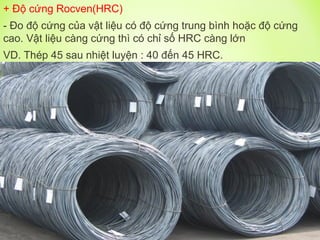 + Độ cứng Rocven(HRC)
- Đo độ cứng của vật liệu có độ cứng trung bình hoặc độ cứng
cao. Vật liệu càng cứng thì có chỉ số HRC càng lớn
VD. Thép 45 sau nhiệt luyện : 40 đến 45 HRC.
 