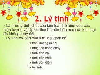 - Là những tính chất của kim loại thể hiện qua các
hiện tượng vật lý khi thành phần hóa học của kim loại
đó không thay đổi.
- Lý tính cơ bản của kim loại gồm có:
+ khối lượng riêng
+ nhiệt độ nóng chảy
+ tính dãn nở
+ tính dẫn nhiệt
+ tính dẫn điện
+ từ tính.
Tải bản FULL (41 trang): https://bit.ly/3qaYI98
Dự phòng: fb.com/TaiHo123doc.net
 