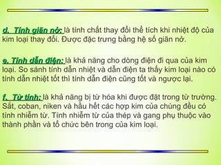 d. Tính giãn nở:
d. Tính giãn nở: là tính chất thay đổi thể tích khi nhiệt độ của
kim loại thay đổi. Được đặc trưng bằng hệ số giãn nở.
e. Tính dẫn điện:
e. Tính dẫn điện: là khả năng cho dòng điện đi qua của kim
loại. So sánh tính dẫn nhiệt và dẫn điện ta thấy kim loại nào có
tính dẫn nhiệt tốt thì tính dẫn điện cũng tốt và ngược lại.
f
f.
. Từ tính:
Từ tính: là khả năng bị từ hóa khi được đặt trong từ trường.
Sắt, coban, niken và hầu hết các hợp kim của chúng đều có
tính nhiễm từ. Tính nhiễm từ của thép và gang phụ thuộc vào
thành phần và tổ chức bên trong của kim loại.
4252980
 