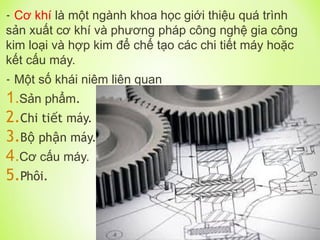 - Cơ khí là một ngành khoa học giới thiệu quá trình
sản xuất cơ khí và phương pháp công nghệ gia công
kim loại và hợp kim để chế tạo các chi tiết máy hoặc
kết cấu máy.
- Một số khái niêm liên quan
1.Sản phẩm.
2.Chi ti t máy.
ế
3.B ph n máy.
ộ ậ
4.Cơ cấu máy.
5.Phôi.
 