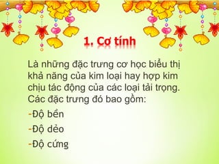 Là những đặc trưng cơ học biểu thị
khả năng của kim loại hay hợp kim
chịu tác động của các loại tải trọng.
Các đặc trưng đó bao gồm:
-Đ b n
ộ ề
-Đ d o
ộ ẻ
-Đ c ng
ộ ứ
 