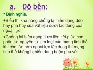 *
* Định nghĩa.
Định nghĩa.
+Biểu thị khả năng chống lại biến dạng dẻo
hay phá hủy của vật liệu dưới tác dụng của
ngoại lực.
+Chống lại biến dạng :Lực liên kết giữa các
phân tử, nguyên tử kim loại của mạng tinh thể
khi còn lớn hơn ngoại lực tác dụng thì mạng
tinh thể không bị biến dạng hoặc phá vỡ.
 