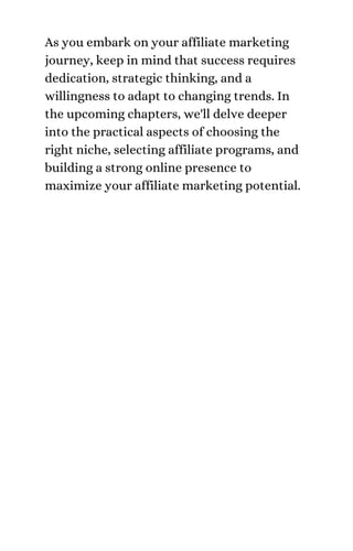As you embark on your affiliate marketing
journey, keep in mind that success requires
dedication, strategic thinking, and a
willingness to adapt to changing trends. In
the upcoming chapters, we'll delve deeper
into the practical aspects of choosing the
right niche, selecting affiliate programs, and
building a strong online presence to
maximize your affiliate marketing potential.
 