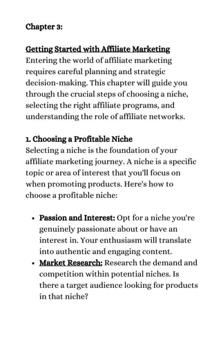 Passion and Interest: Opt for a niche you're
genuinely passionate about or have an
interest in. Your enthusiasm will translate
into authentic and engaging content.
Market Research: Research the demand and
competition within potential niches. Is
there a target audience looking for products
in that niche?
Chapter 3:
Getting Started with Affiliate Marketing
Entering the world of affiliate marketing
requires careful planning and strategic
decision-making. This chapter will guide you
through the crucial steps of choosing a niche,
selecting the right affiliate programs, and
understanding the role of affiliate networks.
1. Choosing a Profitable Niche
Selecting a niche is the foundation of your
affiliate marketing journey. A niche is a specific
topic or area of interest that you'll focus on
when promoting products. Here's how to
choose a profitable niche:
 