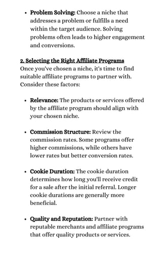 Problem Solving: Choose a niche that
addresses a problem or fulfills a need
within the target audience. Solving
problems often leads to higher engagement
and conversions.
Relevance: The products or services offered
by the affiliate program should align with
your chosen niche.
Commission Structure: Review the
commission rates. Some programs offer
higher commissions, while others have
lower rates but better conversion rates.
Cookie Duration: The cookie duration
determines how long you'll receive credit
for a sale after the initial referral. Longer
cookie durations are generally more
beneficial.
Quality and Reputation: Partner with
reputable merchants and affiliate programs
that offer quality products or services.
2. Selecting the Right Affiliate Programs
Once you've chosen a niche, it's time to find
suitable affiliate programs to partner with.
Consider these factors:
 
