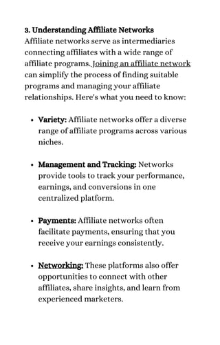 Variety: Affiliate networks offer a diverse
range of affiliate programs across various
niches.
Management and Tracking: Networks
provide tools to track your performance,
earnings, and conversions in one
centralized platform.
Payments: Affiliate networks often
facilitate payments, ensuring that you
receive your earnings consistently.
Networking: These platforms also offer
opportunities to connect with other
affiliates, share insights, and learn from
experienced marketers.
3. Understanding Affiliate Networks
Affiliate networks serve as intermediaries
connecting affiliates with a wide range of
affiliate programs. Joining an affiliate network
can simplify the process of finding suitable
programs and managing your affiliate
relationships. Here's what you need to know:
 
