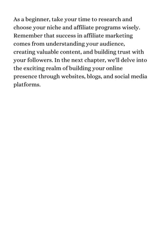 As a beginner, take your time to research and
choose your niche and affiliate programs wisely.
Remember that success in affiliate marketing
comes from understanding your audience,
creating valuable content, and building trust with
your followers. In the next chapter, we'll delve into
the exciting realm of building your online
presence through websites, blogs, and social media
platforms.
 