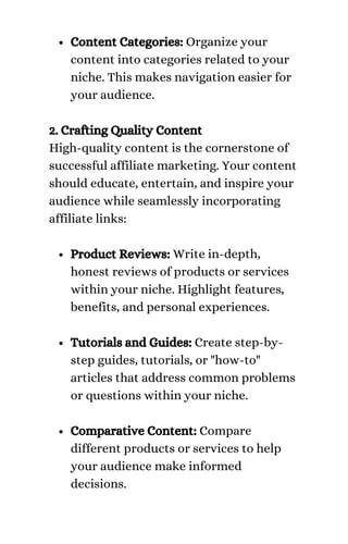 Content Categories: Organize your
content into categories related to your
niche. This makes navigation easier for
your audience.
Product Reviews: Write in-depth,
honest reviews of products or services
within your niche. Highlight features,
benefits, and personal experiences.
Tutorials and Guides: Create step-by-
step guides, tutorials, or "how-to"
articles that address common problems
or questions within your niche.
Comparative Content: Compare
different products or services to help
your audience make informed
decisions.
2. Crafting Quality Content
High-quality content is the cornerstone of
successful affiliate marketing. Your content
should educate, entertain, and inspire your
audience while seamlessly incorporating
affiliate links:
 