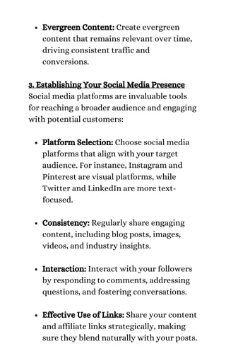 Evergreen Content: Create evergreen
content that remains relevant over time,
driving consistent traffic and
conversions.
Platform Selection: Choose social media
platforms that align with your target
audience. For instance, Instagram and
Pinterest are visual platforms, while
Twitter and LinkedIn are more text-
focused.
Consistency: Regularly share engaging
content, including blog posts, images,
videos, and industry insights.
Interaction: Interact with your followers
by responding to comments, addressing
questions, and fostering conversations.
Effective Use of Links: Share your content
and affiliate links strategically, making
sure they blend naturally with your posts.
3. Establishing Your Social Media Presence
Social media platforms are invaluable tools
for reaching a broader audience and engaging
with potential customers:
 