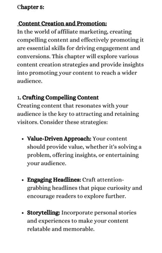 Value-Driven Approach: Your content
should provide value, whether it's solving a
problem, offering insights, or entertaining
your audience.
Engaging Headlines: Craft attention-
grabbing headlines that pique curiosity and
encourage readers to explore further.
Storytelling: Incorporate personal stories
and experiences to make your content
relatable and memorable.
Chapter 5:
Content Creation and Promotion:
In the world of affiliate marketing, creating
compelling content and effectively promoting it
are essential skills for driving engagement and
conversions. This chapter will explore various
content creation strategies and provide insights
into promoting your content to reach a wider
audience.
1. Crafting Compelling Content
Creating content that resonates with your
audience is the key to attracting and retaining
visitors. Consider these strategies:
 