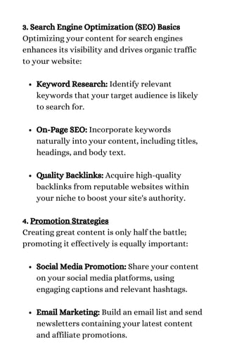 Keyword Research: Identify relevant
keywords that your target audience is likely
to search for.
On-Page SEO: Incorporate keywords
naturally into your content, including titles,
headings, and body text.
Quality Backlinks: Acquire high-quality
backlinks from reputable websites within
your niche to boost your site's authority.
Social Media Promotion: Share your content
on your social media platforms, using
engaging captions and relevant hashtags.
Email Marketing: Build an email list and send
newsletters containing your latest content
and affiliate promotions.
3. Search Engine Optimization (SEO) Basics
Optimizing your content for search engines
enhances its visibility and drives organic traffic
to your website:
4. Promotion Strategies
Creating great content is only half the battle;
promoting it effectively is equally important:
 