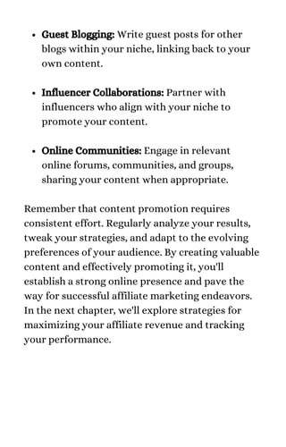 Guest Blogging: Write guest posts for other
blogs within your niche, linking back to your
own content.
Influencer Collaborations: Partner with
influencers who align with your niche to
promote your content.
Online Communities: Engage in relevant
online forums, communities, and groups,
sharing your content when appropriate.
Remember that content promotion requires
consistent effort. Regularly analyze your results,
tweak your strategies, and adapt to the evolving
preferences of your audience. By creating valuable
content and effectively promoting it, you'll
establish a strong online presence and pave the
way for successful affiliate marketing endeavors.
In the next chapter, we'll explore strategies for
maximizing your affiliate revenue and tracking
your performance.
 