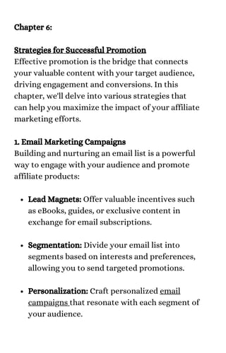 Lead Magnets: Offer valuable incentives such
as eBooks, guides, or exclusive content in
exchange for email subscriptions.
Segmentation: Divide your email list into
segments based on interests and preferences,
allowing you to send targeted promotions.
Personalization: Craft personalized email
campaigns that resonate with each segment of
your audience.
Chapter 6:
Strategies for Successful Promotion
Effective promotion is the bridge that connects
your valuable content with your target audience,
driving engagement and conversions. In this
chapter, we'll delve into various strategies that
can help you maximize the impact of your affiliate
marketing efforts.
1. Email Marketing Campaigns
Building and nurturing an email list is a powerful
way to engage with your audience and promote
affiliate products:
 