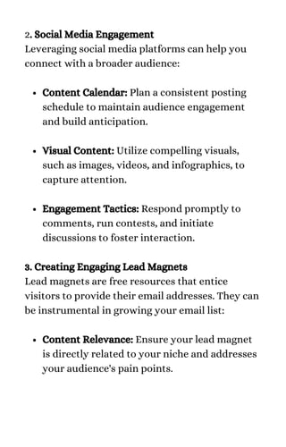 Content Calendar: Plan a consistent posting
schedule to maintain audience engagement
and build anticipation.
Visual Content: Utilize compelling visuals,
such as images, videos, and infographics, to
capture attention.
Engagement Tactics: Respond promptly to
comments, run contests, and initiate
discussions to foster interaction.
Content Relevance: Ensure your lead magnet
is directly related to your niche and addresses
your audience's pain points.
2. Social Media Engagement
Leveraging social media platforms can help you
connect with a broader audience:
3. Creating Engaging Lead Magnets
Lead magnets are free resources that entice
visitors to provide their email addresses. They can
be instrumental in growing your email list:
 