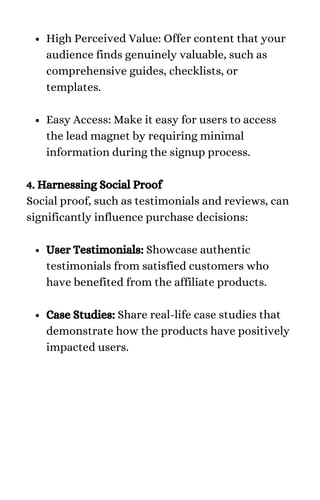 High Perceived Value: Offer content that your
audience finds genuinely valuable, such as
comprehensive guides, checklists, or
templates.
Easy Access: Make it easy for users to access
the lead magnet by requiring minimal
information during the signup process.
User Testimonials: Showcase authentic
testimonials from satisfied customers who
have benefited from the affiliate products.
Case Studies: Share real-life case studies that
demonstrate how the products have positively
impacted users.
4. Harnessing Social Proof
Social proof, such as testimonials and reviews, can
significantly influence purchase decisions:
 