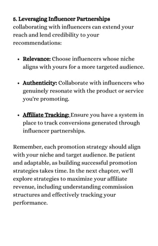 Relevance: Choose influencers whose niche
aligns with yours for a more targeted audience.
Authenticity: Collaborate with influencers who
genuinely resonate with the product or service
you're promoting.
Affiliate Tracking: Ensure you have a system in
place to track conversions generated through
influencer partnerships.
5. Leveraging Influencer Partnerships
collaborating with influencers can extend your
reach and lend credibility to your
recommendations:
Remember, each promotion strategy should align
with your niche and target audience. Be patient
and adaptable, as building successful promotion
strategies takes time. In the next chapter, we'll
explore strategies to maximize your affiliate
revenue, including understanding commission
structures and effectively tracking your
performance.
 