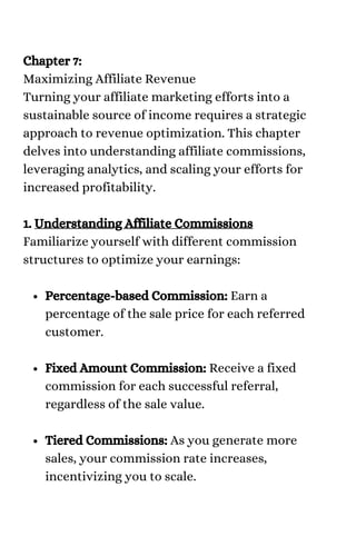 Percentage-based Commission: Earn a
percentage of the sale price for each referred
customer.
Fixed Amount Commission: Receive a fixed
commission for each successful referral,
regardless of the sale value.
Tiered Commissions: As you generate more
sales, your commission rate increases,
incentivizing you to scale.
Chapter 7:
Maximizing Affiliate Revenue
Turning your affiliate marketing efforts into a
sustainable source of income requires a strategic
approach to revenue optimization. This chapter
delves into understanding affiliate commissions,
leveraging analytics, and scaling your efforts for
increased profitability.
1. Understanding Affiliate Commissions
Familiarize yourself with different commission
structures to optimize your earnings:
 