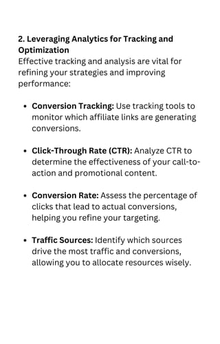 Conversion Tracking: Use tracking tools to
monitor which affiliate links are generating
conversions.
Click-Through Rate (CTR): Analyze CTR to
determine the effectiveness of your call-to-
action and promotional content.
Conversion Rate: Assess the percentage of
clicks that lead to actual conversions,
helping you refine your targeting.
Traffic Sources: Identify which sources
drive the most traffic and conversions,
allowing you to allocate resources wisely.
2. Leveraging Analytics for Tracking and
Optimization
Effective tracking and analysis are vital for
refining your strategies and improving
performance:
 