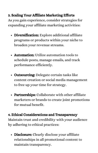 Diversification: Explore additional affiliate
programs or products within your niche to
broaden your revenue streams.
Automation: Utilize automation tools to
schedule posts, manage emails, and track
performance efficiently.
Outsourcing: Delegate certain tasks like
content creation or social media management
to free up your time for strategy.
Partnerships: Collaborate with other affiliate
marketers or brands to create joint promotions
for mutual benefit.
Disclosure: Clearly disclose your affiliate
relationships in all promotional content to
maintain transparency.
3. Scaling Your Affiliate Marketing Efforts
As you gain experience, consider strategies for
expanding your affiliate marketing activities:
4. Ethical Considerations and Transparency
Maintain trust and credibility with your audience
by adhering to ethical practices:
 