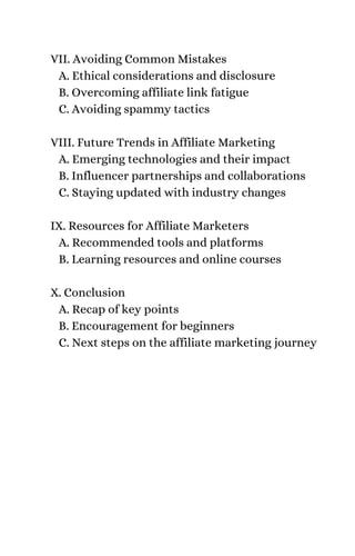 VII. Avoiding Common Mistakes
A. Ethical considerations and disclosure
B. Overcoming affiliate link fatigue
C. Avoiding spammy tactics
VIII. Future Trends in Affiliate Marketing
A. Emerging technologies and their impact
B. Influencer partnerships and collaborations
C. Staying updated with industry changes
IX. Resources for Affiliate Marketers
A. Recommended tools and platforms
B. Learning resources and online courses
X. Conclusion
A. Recap of key points
B. Encouragement for beginners
C. Next steps on the affiliate marketing journey
 