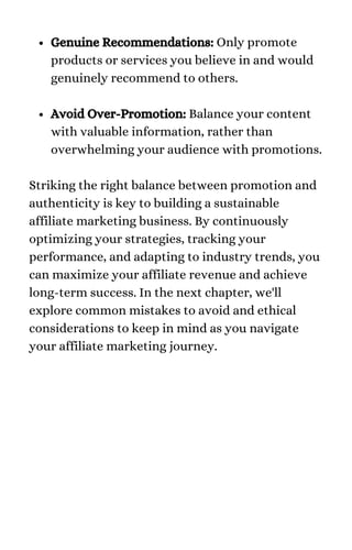 Genuine Recommendations: Only promote
products or services you believe in and would
genuinely recommend to others.
Avoid Over-Promotion: Balance your content
with valuable information, rather than
overwhelming your audience with promotions.
Striking the right balance between promotion and
authenticity is key to building a sustainable
affiliate marketing business. By continuously
optimizing your strategies, tracking your
performance, and adapting to industry trends, you
can maximize your affiliate revenue and achieve
long-term success. In the next chapter, we'll
explore common mistakes to avoid and ethical
considerations to keep in mind as you navigate
your affiliate marketing journey.
 