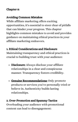 Disclosure: Always disclose your affiliate
relationships in a clear and conspicuous
manner. Transparency fosters credibility.
Genuine Recommendations: Only promote
products or services you've personally tried or
believe in. Authenticity builds lasting
relationships.
Chapter 8:
Avoiding Common Mistakes
While affiliate marketing offers exciting
opportunities, it's essential to steer clear of pitfalls
that can hinder your progress. This chapter
highlights common mistakes to avoid and provides
guidance on maintaining ethical practices in your
affiliate marketing endeavors.
1. Ethical Considerations and Disclosure
Maintaining transparency and ethical practices is
crucial to building trust with your audience:
2. Over-Promotion and Spammy Tactics
Overloading your audience with promotional
content can lead to disengagement:
 